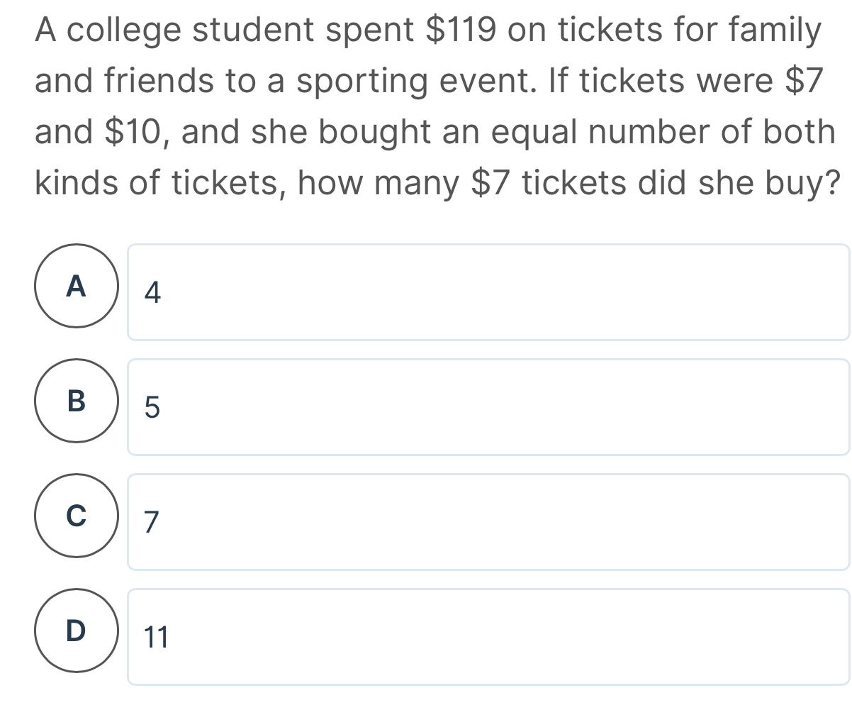 A college student spent $119 on tickets for family
and friends to a sporting event. If tickets were $7
and $10, and she bought an equal number of both
kinds of tickets, how many $7 tickets did she buy?
4
5
C 7
D 11