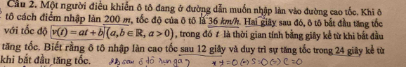 Cầu 2. Một người điều khiển ô tô đang ở đường dẫn muốn nhập làn vào đường cao tốc. Khi ô 
tô cách điểm nhập làn 200 m, tốc độ của ô tô là 36 km/h. Hai giây sau đó, ô tô bắt đầu tăng tốc 
với tốc độ v(t)=at+b|(a,b∈ R,a>0) , trong đó t là thời gian tính bằng giây kể từ khi bắt đầu 
tăng tốc. Biết rằng ô tô nhập làn cao tốc sau 12 giây và duy trì sự tăng tốc trong 24 giây kể từ 
khi bắt đầu tăng tốc.