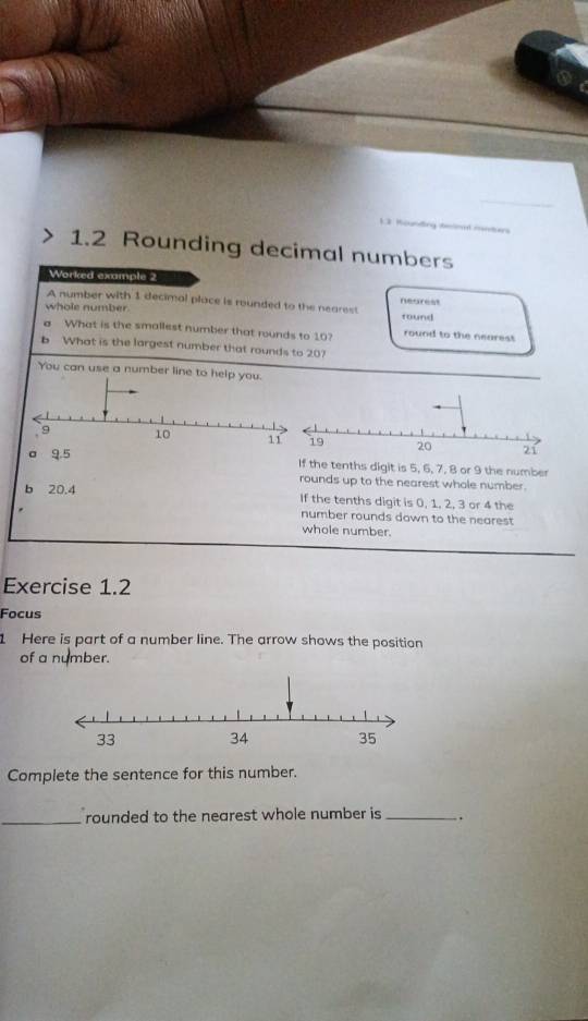 1 3 Kounding teiml matan 
1.2 Rounding decimal numbers 
Worked example 2 
A number with 1 decimal place is rounded to the nearest nearest 
whole number round 
a What is the smallest number that rounds to 10? round to the nearest 
b What is the largest number that rounds to 20? 
You can use a number line to help yo 
If the tenths digit is 5, 6, 7, 8 or 9 the number 
rounds up to the nearest whole number. 
b 20.4 If the tenths digit is 0, 1, 2, 3 or 4 the 
number rounds down to the nearest 
whole number. 
Exercise 1.2 
Focus 
1 Here is part of a number line. The arrow shows the position 
of a number. 
Complete the sentence for this number. 
_rounded to the nearest whole number is _`.