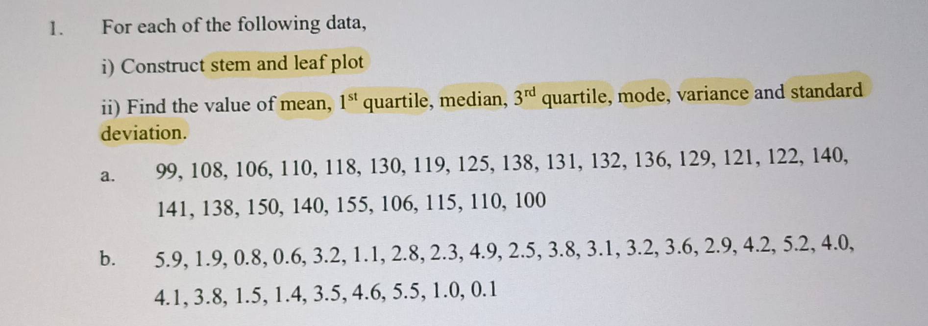 For each of the following data, 
i) Construct stem and leaf plot 
ii) Find the value of mean, 1^(st) quartile, median, 3^(rd) quartile, mode, variance and standard 
deviation. 
a. 99, 108, 106, 110, 118, 130, 119, 125, 138, 131, 132, 136, 129, 121, 122, 140,
141, 138, 150, 140, 155, 106, 115, 110, 100
b. 5.9, 1.9, 0.8, 0.6, 3.2, 1.1, 2.8, 2.3, 4.9, 2.5, 3.8, 3.1, 3.2, 3.6, 2.9, 4.2, 5.2, 4.(
4.1, 3.8, 1.5, 1.4, 3.5, 4.6, 5.5, 1.0, 0.1