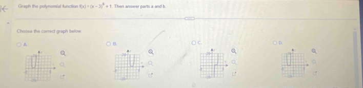 Graph the polynomial function f(x)=(x-3)^6+1. Then answer parts a and b 
Choose the correct graph below 
A. 
B. 
C. 
D.