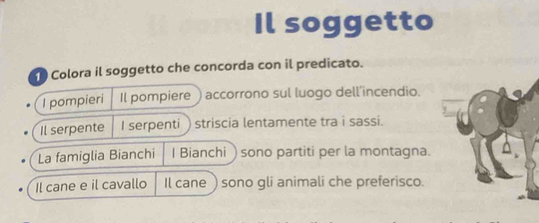 Il soggetto 
Colora il soggetto che concorda con il predicato. 
I pompieri Il pompiere ) accorrono sul luogo dell’incendio. 
Il serpente I serpenti ) striscia lentamente tra i sassi. 
La famiglia Bianchi I Bianchi ) sono partiti per la montagna. 
Il cane e il cavallo Il cane ) sono gli animali che preferisco.