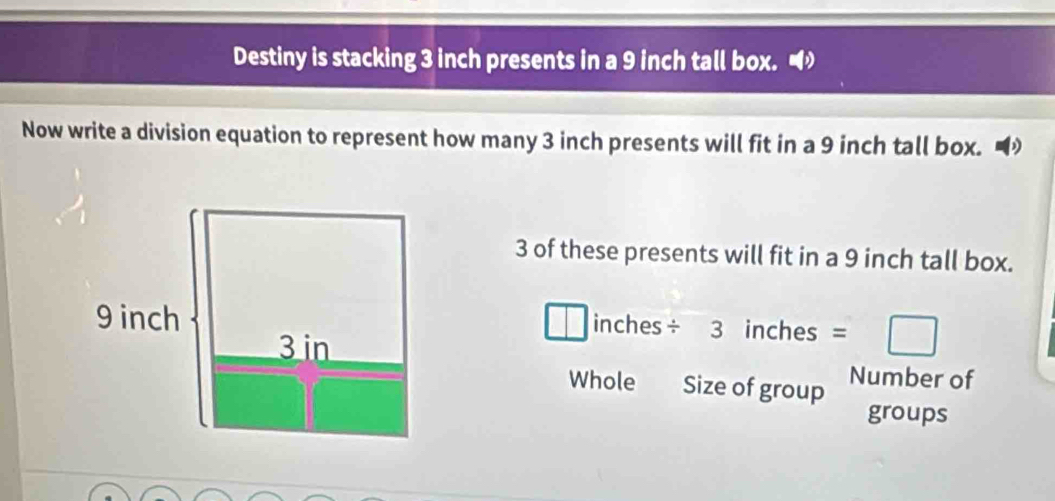 Destiny is stacking 3 inch presents in a 9 inch tall box. 
Now write a division equation to represent how many 3 inch presents will fit in a 9 inch tall box. D
3 of these presents will fit in a 9 inch tall box.
□ inches □  inches - □ 
Number of 
Whole Size of group 
groups