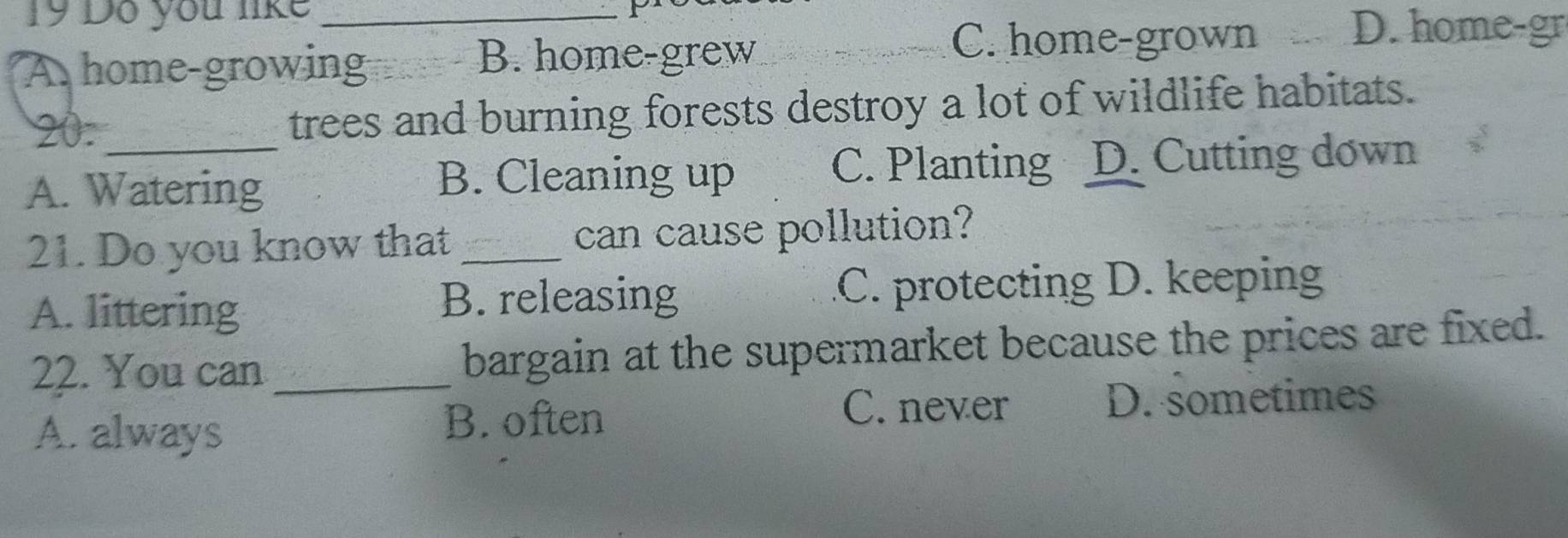 Do you like
_
A home-growing B. home-grew
C. home-grown D. home-gr
20. trees and burning forests destroy a lot of wildlife habitats.
A. Watering C. Planting D. Cutting down
B. Cleaning up
21. Do you know that _can cause pollution?
A. littering B. releasing C. protecting D. keeping
22. You can _bargain at the supermarket because the prices are fixed.
A. always B. often C. never D. sometimes