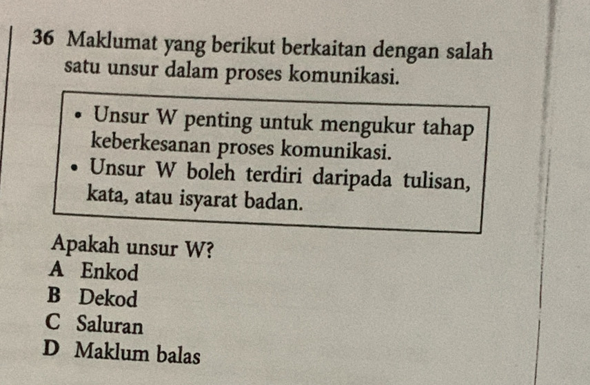 Maklumat yang berikut berkaitan dengan salah
satu unsur dalam proses komunikasi.
Unsur W penting untuk mengukur tahap
keberkesanan proses komunikasi.
Unsur W boleh terdiri daripada tulisan,
kata, atau isyarat badan.
Apakah unsur W?
A Enkod
B Dekod
C Saluran
D Maklum balas