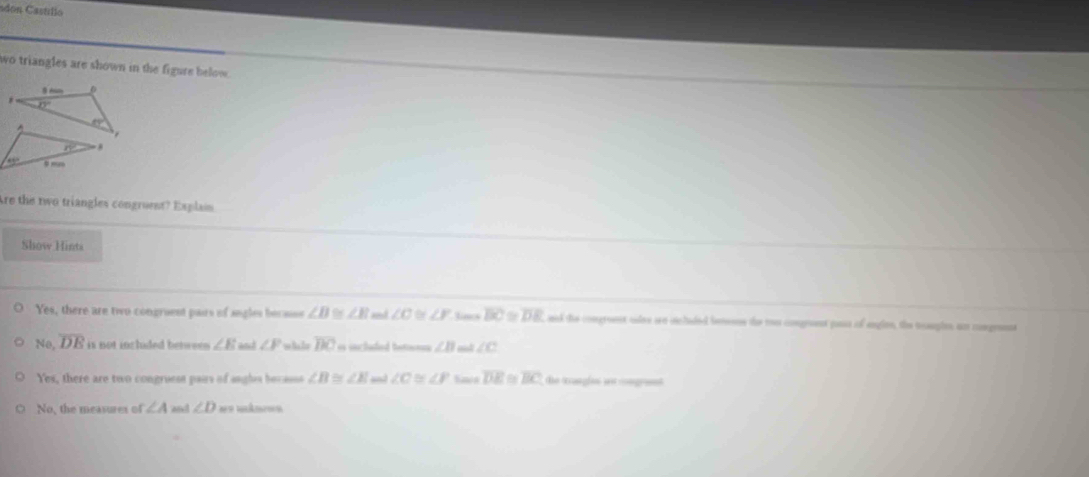 adon Castíllo
wo triangles are shown in the figure below.
0
13°
_ EY
overline n.
45° ,,
Are the two triangles congruent? Explai
Show Hints
Yes, there are two congruent pairs of angles becase ∠ B ∠ E ad ∠ C ∠ F Jines overline BC≌ overline DE ad the comgreeet cdee ore vcladed bemeons the the comgeent pass of engion, the meuples an comgrenne
No, overline DE is not inclded betwses ∠ E and ∠ F whe la overline BC i included boton ∠ B ∠ c
Yes, there are two congruess paus of angles becasss ∠ B≌ ∠ E ∠ C≌ ∠ P Savn overline DE a overline BC the trungles an mogrent
No, the measures of ∠ A and ∠ D === =ản ==