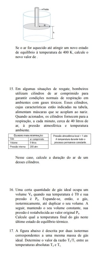 Se o ar for aquecido até atingir um novo estado 
de equilíbrio à temperatura de 400 K, calcule o 
novo valor de . 
15. Em algumas situações de resgate, bombeiros 
utilizam cilindros de ar comprimido para 
garantir condições normais de respiração em 
ambientes com gases tóxicos. Esses cilindros, 
cujas características estão indicadas na tabela, 
alimentam máscaras que se acoplam ao nariz. 
Quando acionados, os cilindros fornecem para a 
respiração, a cada minuto, cerca de 40 litros de 
ar, à pressão atmosférica e temperatura 
ambiente. 
Pressão atmosférica llocal = 1 atm 
A temperatura durante todo o 
processo permanece constante. 
Nesse caso, calcule a duração do ar de um 
desses cilindros. 
16. Uma certa quantidade de gás ideal ocupa um 
volume V_o quando sua temperatura é T0 e sua 
pressão é P_0. . Expande-se, então, o gás 
isotermicamente, até duplicar o seu volume. A 
seguir, mantendo o seu volume constante, sua 
pressão é restabelecida ao valor original P_0. 
Calcule qual a temperatura final do gás neste 
último estado de equilíbrio térmico. 
17. A figura abaixo é descrita por duas isotermas 
correspondentes a uma mesma massa de gás 
ideal. Determine o valor da razão T_2/T_1 entre as 
temperaturas absolutas T_2 e T_1.