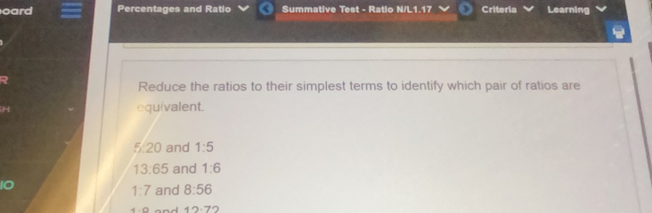 oard Percentages and Ratio Summative Test - Ratio N/L1.17 Criteria Learning
Reduce the ratios to their simplest terms to identify which pair of ratios are
equivalent.
5:20 and 1:5
13:65 and 1:6
1:7 and 8:56
12· 72