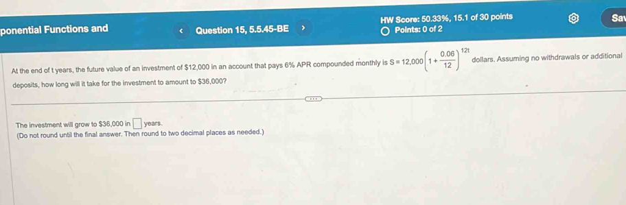 ponential Functions and Question 15, 5.5.45-BE HW Score: 50.33%, 15.1 of 30 points 
Sa 
Points: 0 of 2 
At the end of t years, the future value of an investment of $12,000 in an account that pays 6% APR compounded monthly is S=12,000(1+ (0.06)/12 )^12t dollars. Assuming no withdrawals or additional 
deposits, how long will it take for the investment to amount to $36,000? 
The investment will grow to $36,000 in □ years. 
(Do not round until the final answer. Then round to two decimal places as needed.)