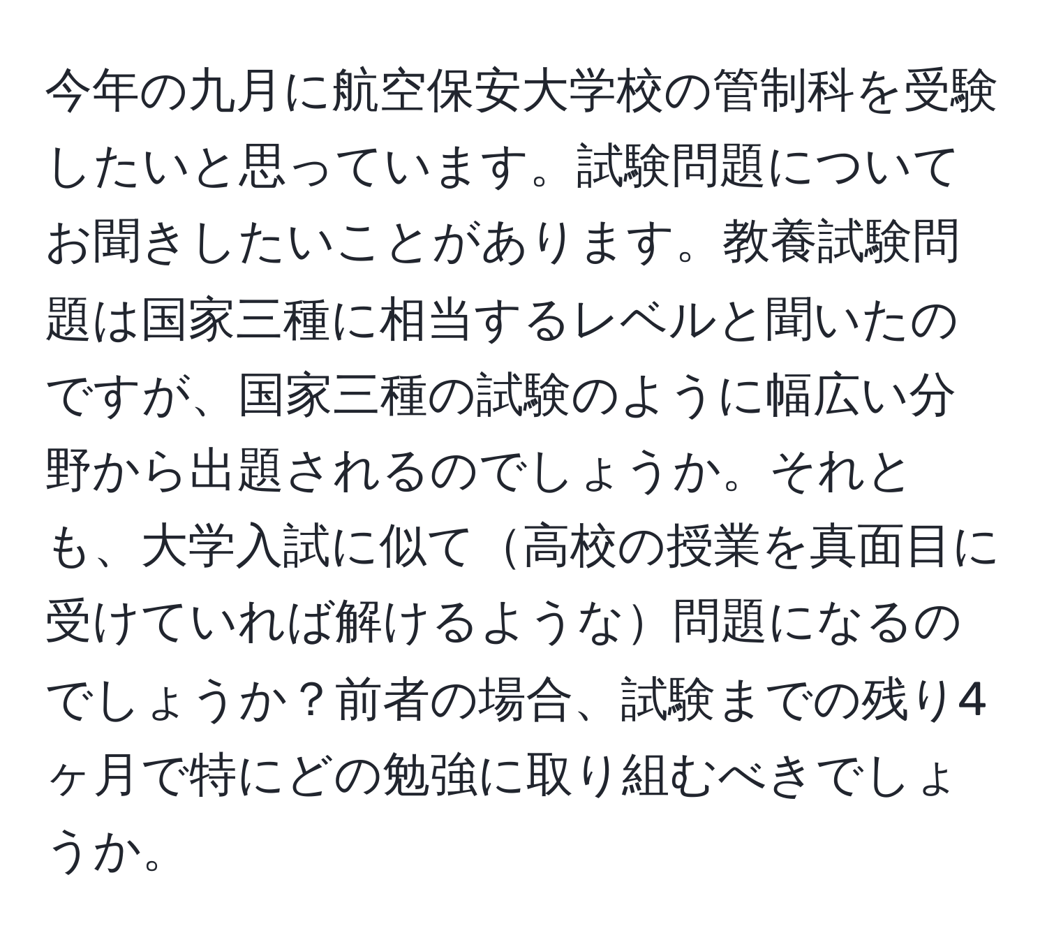 今年の九月に航空保安大学校の管制科を受験したいと思っています。試験問題についてお聞きしたいことがあります。教養試験問題は国家三種に相当するレベルと聞いたのですが、国家三種の試験のように幅広い分野から出題されるのでしょうか。それとも、大学入試に似て高校の授業を真面目に受けていれば解けるような問題になるのでしょうか？前者の場合、試験までの残り4ヶ月で特にどの勉強に取り組むべきでしょうか。