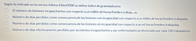 Según lo indicado en la norma chilena 436of2000 se deñne índice de gravedadcomo:
El número de lesiones incapacitantes con respecto a un millón de horas/hombre trabajadas.
Número de días perdidos como consecuencia de las lesiones con incapacidad con respecto a un millón de horas/hombre trabajadas.
Número de días perdidos como consecuencia de las lesiones sin incapacidad con respecto a un mil horas/hombre trabajadas.
Número de días efectivamente perdidos por accidentes incapacitantes y por enfermedades profesionales por cada 100 trabajadores.