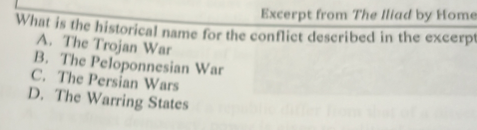 Excerpt from The Iliad by Home
What is the historical name for the conflict described in the excerpt
A. The Trojan War
B. The Peloponnesian War
C. The Persian Wars
D. The Warring States