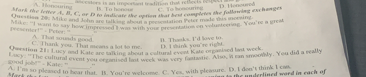 ancestors is an important tradition that reflects respect and
A. Honouring B. To honour C. To honouring
D. Honoured
Mark the letter A, B, C, or D to indicate the option that best completes the following exchanges
Question 20: Mike and John are talking about presentation Peter made this morning
Mike: “I want to say how impressed I was with your presentation on volunteering. You’re a great
presenter!” - Peter: “_ "
A. That sounds good.
B. Thanks. I'd love to.
C. Thank you. That means a lot to me. D. I think you’re right.
Question 21: Lucy and Kate are talking about a cultural event Kate organised last week
Lucy: “The cultural event you organised last week was very fantastic. Also, it ran smoothly. You did a really
good job!” - Kate: “ .”
A. I’m so pleased to hear that. B. You’re welcome. C. Yes, with pleasure. D. I don’t think I can
the n derlined word in each of