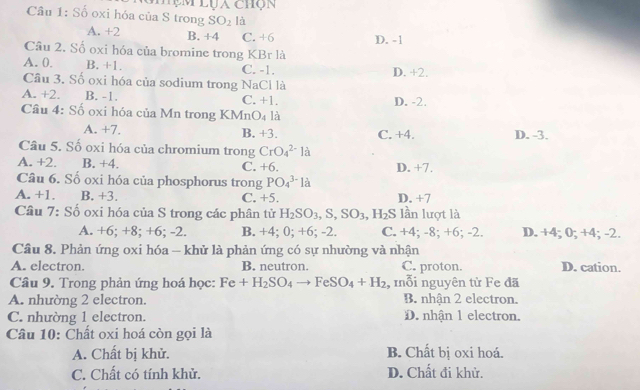 hụm lụa chộn
Cầu 1: Số oxi hóa của S trong SO_2 là
A. +2 B. +4 C. +6 D. -1
Cầu 2. Số oxi hóa của bromine trong KBr là
A. 0. B. +1. C. -1. D. +2.
Câu 3. Số oxi hóa của sodium trong NaCl là
A. +2. B. -1. C. +1. D. -2.
Câu 4: Số oxi hóa của Mn trong KMn O_4 là
A. +7. B. +3. C. +4. D. -3.
Câu 5. Số oxi hóa của chromium trong CrO_4^((2-)l-a
A. +2. B. +4. C. +6. D. +7.
Câu 6. Số oxi hóa của phosphorus trong PO_4^(3-)l_a)
A. +1. B. +3. C. +5. D. +7
Cầu 7: Số oxi hóa của S trong các phân tử H_2SO_3,S,SO_3,H_2S lần lượt là
A. +6; +8; +6; -2. B. +4; 0; +6; -2. C. +4; -8; +6; -2. D. +4; 0; +4; -2.
Câu 8. Phản ứng oxi hóa - khử là phản ứng có sự nhường và nhận
A. electron. B. neutron. C. proton. D. cation.
Câu 9. Trong phản ứng hoá học: Fe+H_2SO_4to FeSO_4+H_2 , mỗi nguyên tử Fe đã
A. nhường 2 electron. B. nhận 2 electron.
C. nhường 1 electron. D. nhận 1 electron.
Câu 10: Chất oxi hoá còn gọi là
A. Chất bị khử. B. Chất bị oxi hoá.
C. Chất có tính khử. D. Chất đi khử.