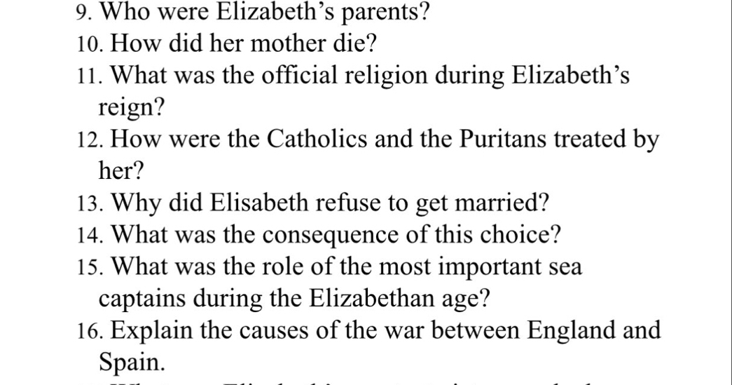 Who were Elizabeth’s parents? 
10. How did her mother die? 
11. What was the official religion during Elizabeth’s 
reign? 
12. How were the Catholics and the Puritans treated by 
her? 
13. Why did Elisabeth refuse to get married? 
14. What was the consequence of this choice? 
15. What was the role of the most important sea 
captains during the Elizabethan age? 
16. Explain the causes of the war between England and 
Spain.