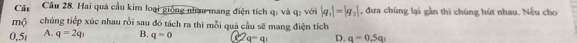 Cât Câu 28. Hai quả cầu kim loại giống nhâu mang điện tích q : và q : với |q_1|=|q_2| , đưa chúng lại gần thi chúng hút nhau. Nều cho
Mộ chúng tiếp xúc nhau rồi sau đó tách ra thì mỗi quả cầu sẽ mang điện tích
0.5 A. q=2q_1 B. q=0 C q=q_1 D. q=0.5q_1