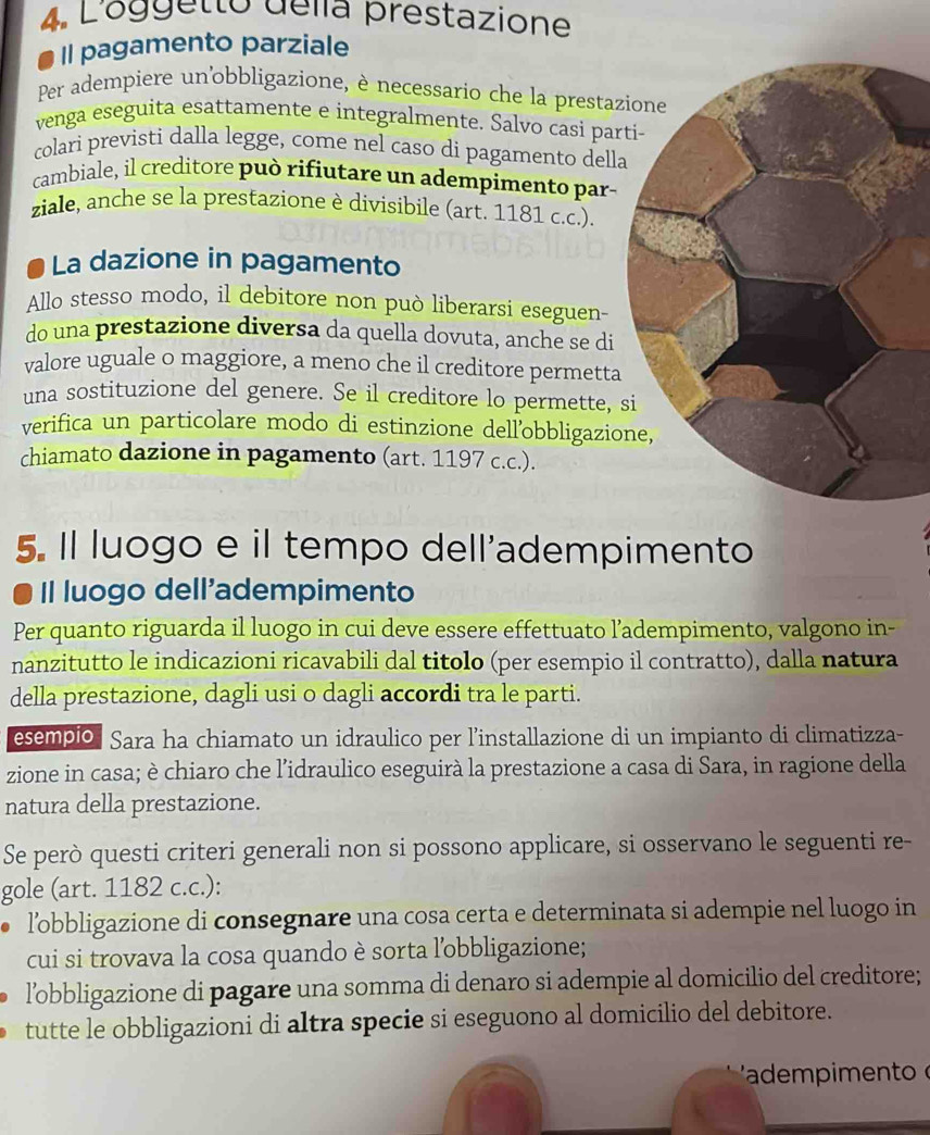 L'oggetto della prestazione
Il pagamento parziale
Per adempiere un'obbligazione, è necessario che la prestaz
venga eseguita esattamente e integralmente. Salvo casi par
colari previsti dalla legge, come nel caso di pagamento della
cambiale, il creditore può rifiutare un adempimento par-
ziale, anche se la prestazione è divisibile (art. 1181 c.c.).
a La dazione in pagamento
Allo stesso modo, il debitore non può liberarsi eseguen-
do una prestazione diversa da quella dovuta, anche se di
valore uguale o maggiore, a meno che il creditore permetta
una sostituzione del genere. Se il creditore lo permette, 
verifica un particolare modo di estinzione dell’obbligazio
chiamato dazione in pagamento (art. 1197 c.c.).
5. Il luogo e il tempo dell'adempimento
Il luogo dell'adempimento
Per quanto riguarda il luogo in cui deve essere effettuato l’adempimento, valgono in-
nanzitutto le indicazioni ricavabili dal titolo (per esempio il contratto), dalla natura
della prestazione, dagli usi o dagli accordi tra le parti.
esempio. Sara ha chiamato un idraulico per l’installazione di un impianto di climatizza-
zione in casa; è chiaro che l'idraulico eseguirà la prestazione a casa di Sara, in ragione della
natura della prestazione.
Se però questi criteri generali non si possono applicare, si osservano le seguenti re-
gole (art. 1182 c.c.):
l’obbligazione di consegnare una cosa certa e determinata si adempie nel luogo in
cui si trovava la cosa quando è sorta l'obbligazione;
l’obbligazione di pagare una somma di denaro si adempie al domicilio del creditore;
tutte le obbligazioni di altra specie si eseguono al domicilio del debitore.
'adem pimento o