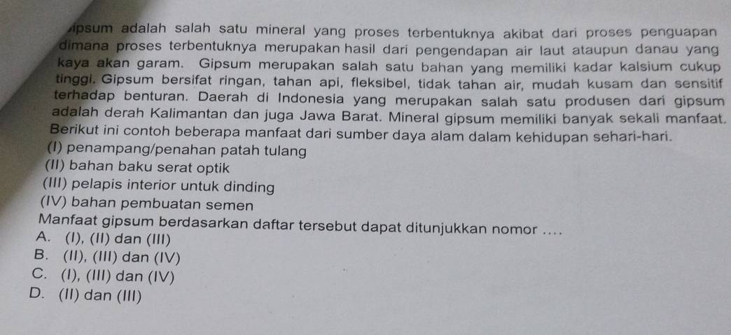 ipsum adalah salah satu mineral yang proses terbentuknya akibat dari proses penguapan
dimana proses terbentuknya merupakan hasil dari pengendapan air laut ataupun danau yang
kaya akan garam. Gipsum merupakan salah satu bahan yang memiliki kadar kalsium cukup
tinggi. Gipsum bersifat ringan, tahan api, fleksibel, tidak tahan air, mudah kusam dan sensitif
terhadap benturan. Daerah di Indonesia yang merupakan salah satu produsen dari gipsum
adalah derah Kalimantan dan juga Jawa Barat. Mineral gipsum memiliki banyak sekali manfaat.
Berikut ini contoh beberapa manfaat dari sumber daya alam dalam kehidupan sehari-hari.
(I) penampang/penahan patah tulang
(II) bahan baku serat optik
(III) pelapis interior untuk dinding
(IV) bahan pembuatan semen
Manfaat gipsum berdasarkan daftar tersebut dapat ditunjukkan nomor ....
A. (I), (II) dan (III)
B. (II), (III) dan (IV)
C. (I), (III) dan (IV)
D. (II) dan (III)