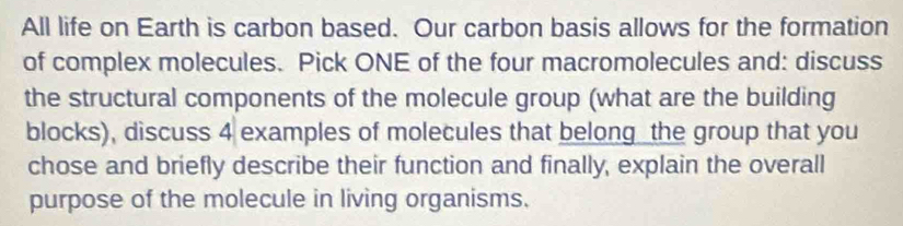 All life on Earth is carbon based. Our carbon basis allows for the formation 
of complex molecules. Pick ONE of the four macromolecules and: discuss 
the structural components of the molecule group (what are the building 
blocks), discuss 4 examples of molecules that belong the group that you 
chose and briefly describe their function and finally, explain the overall 
purpose of the molecule in living organisms.