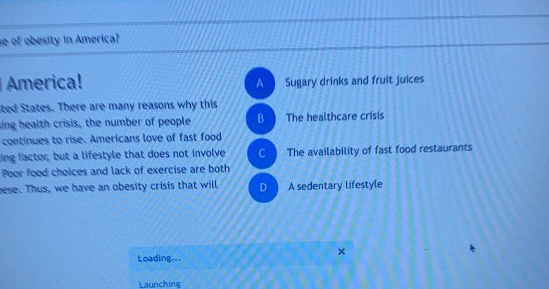 se of obesity in America?
America! Sugary drinks and fruit juices
A
ited States. There are many reasons why this
king health crisis, the number of people B The healthcare crisis
continues to rise. Americans love of fast food
ting factor, but a lifestyle that does not involve C The availability of fast food restaurants
Poor food choices and lack of exercise are both
gese. Thus, we have an obesity crisis that will D A sedentary lifestyle
Loading...
Launching