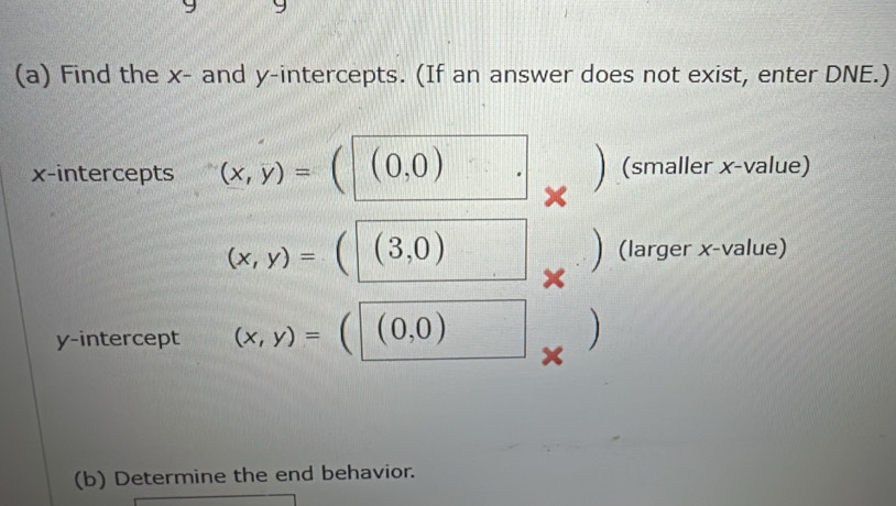 Find the x - and y-intercepts. (If an answer does not exist, enter DNE.) 
x-intercepts (x,y)=  (0,0) (smaller x -value)
(x,y)=  (3,0) (larger x -value) 
y-intercept (x,y)= (0,0)
 
(b) Determine the end behavior.