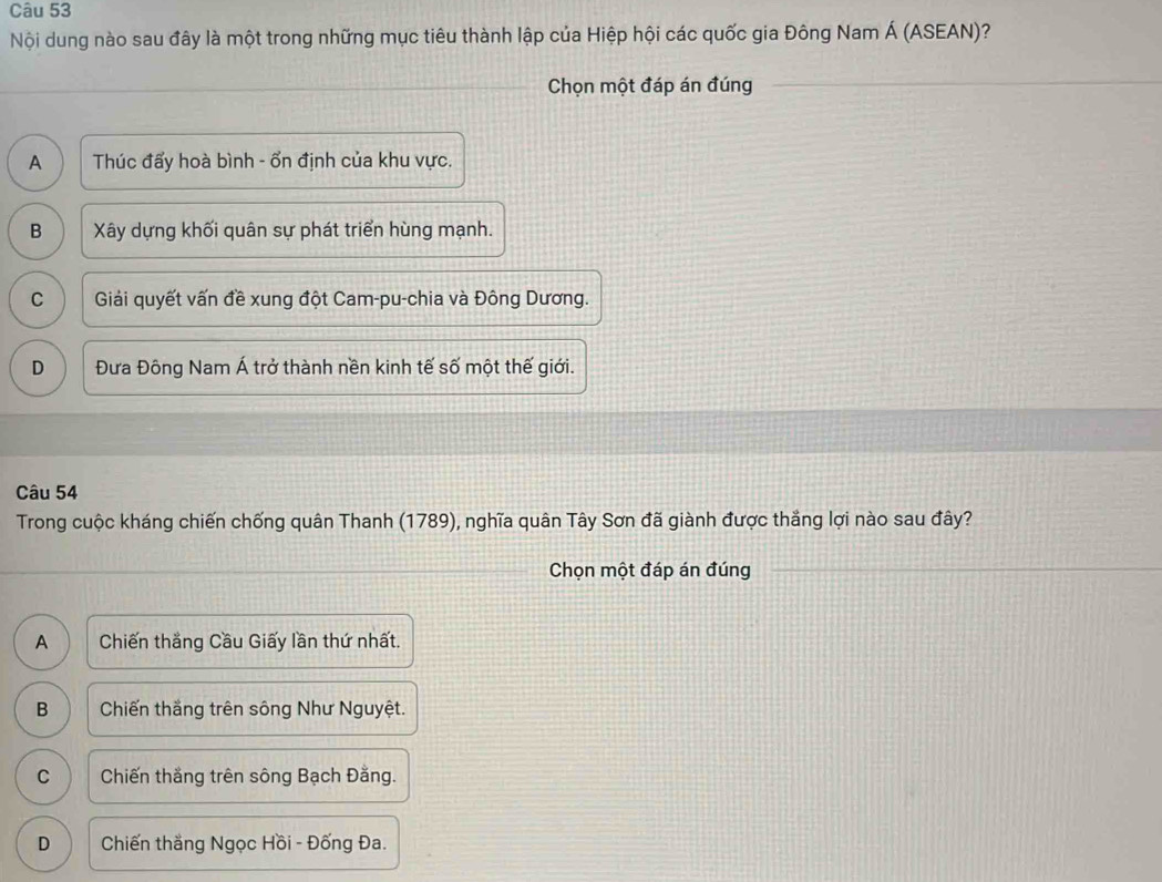 Nội dung nào sau đây là một trong những mục tiêu thành lập của Hiệp hội các quốc gia Đông Nam Á (ASEAN)?
Chọn một đáp án đúng
A Thúc đấy hoà bình - ổn định của khu vực.
B Xây dựng khối quân sự phát triển hùng mạnh.
C Giải quyết vấn đề xung đột Cam-pu-chia và Đông Dương.
D Đưa Đông Nam Á trở thành nền kinh tế số một thế giới.
Câu 54
Trong cuộc kháng chiến chống quân Thanh (1789), nghĩa quân Tây Sơn đã giành được thắng lợi nào sau đây?
Chọn một đáp án đúng
A Chiến thắng Cầu Giấy lần thứ nhất.
B Chiến thắng trên sông Như Nguyệt.
C Chiến thắng trên sông Bạch Đằng.
D Chiến thắng Ngọc Hồi - Đống Đa.