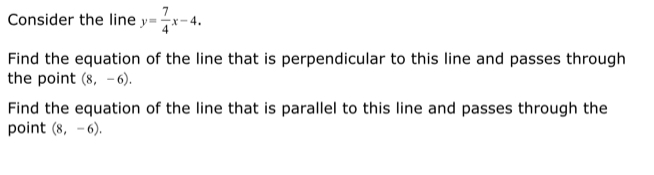 Consider the line y= 7/4 x-4. 
Find the equation of the line that is perpendicular to this line and passes through 
the point (8,-6). 
Find the equation of the line that is parallel to this line and passes through the 
point (8,-6).