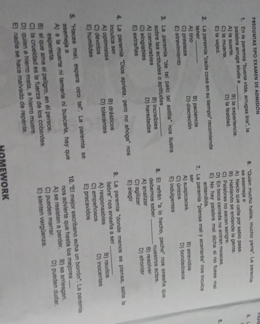 PREGUNTAS TIPO EXAMEN DE ADMISIóN
PAR
1. En la paremia "buena vida, arrugas tira", la 6. “Quien mucho habla, mucho yerra”. La paremia
5. l
palabra arruga alude a se asemeja a
A) la suerte. _B) la experiencia. A) Necio que calla por sabio pasa.
C) la muerte. D) la fealdad. B) Hablando se entiende la gente.
E) la vejez. C) Palabras no sacan sangre.
D) En boca cerrada no entran moscas.
6.
2. La paremia "cada cosa en su tiempo" recomienda E) No hay palabra mal dicha si no fuese mal
tener entendida.
A) tino_ B) paciencia 7. La paremia "piensa mal y acertarás" nos inculca
A) suspicaces. B) atrevidos
C) presteza D) discreción
ser
E) atrevimiento C) únicos D) bondadosos
3. La paremia“de tal palo tal astilla” nos ilustra E) indulgentes
sobre las actitudes o aptitudes
A) censurables B) increíbles 8. El refrán "a lo hecho, pecho" nos enseña que
C) elogiables D) heredadas debemos saber _nuestros actos.
E) extrañas A) analizar B) resolver
C) agilizar D) afrontar
4. La paremia “Dios aprieta, pero no ahoga” nos E) elegir
A) optimistas B) drásticos 9. La paremia "donde menos se piensa, salta la
inculca ser
C) devotos D) tolerantes liebre" nos enseña a ser
E) humildes A) responsables B) raudos
C) empeñosos D) inocentes
5. “Haces mal, espera otro tal”. La paremia se E) precavidos
A) a la muerte ni temeria ni buscarla, hay que 10. 'El mejor escribano echa un borrón'. La paremia
asemeja a
esperaria. nos advierte que hasta los mejores
B) el que ama el peligro, en él perece. A) se resisten a perder. B) se arriesgan.
C) la crueldad es la fuerza de los cobardes. C) pueden marrar. D) pueden dudar.
D) quien a hierro mata, a hierro muere. E) sienten vergüenza.
E) nadie se hace malvado de repente.
HOMEWORK