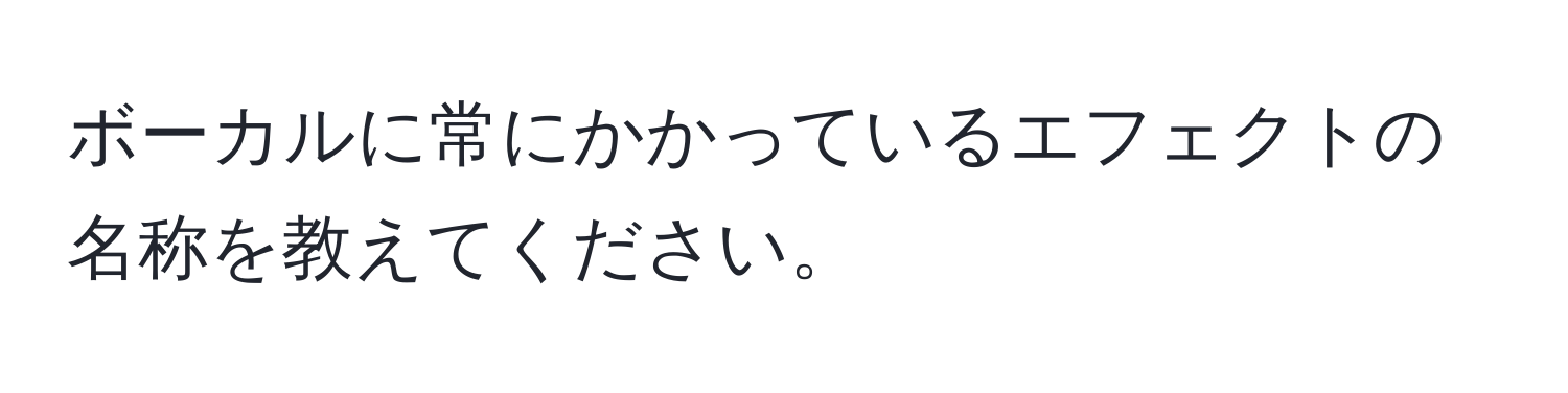 ボーカルに常にかかっているエフェクトの名称を教えてください。