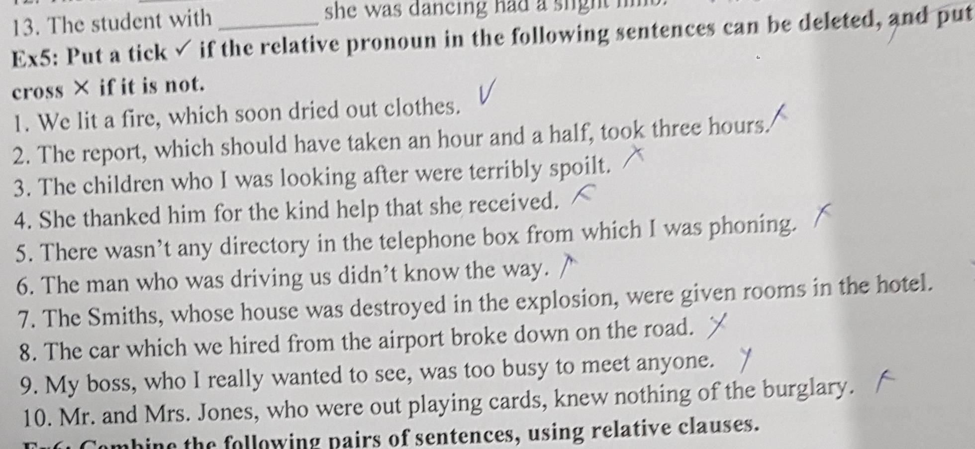 The student with 
she was dancing had a slight im . 
Ex5: Put a tick ✓ if the relative pronoun in the following sentences can be deleted, and put 
cross × if it is not. 
1. We lit a fire, which soon dried out clothes. 
2. The report, which should have taken an hour and a half, took three hours. 
3. The children who I was looking after were terribly spoilt. 
4. She thanked him for the kind help that she received. 
5. There wasn’t any directory in the telephone box from which I was phoning. 
6. The man who was driving us didn’t know the way. 
7. The Smiths, whose house was destroyed in the explosion, were given rooms in the hotel. 
8. The car which we hired from the airport broke down on the road. 
9. My boss, who I really wanted to see, was too busy to meet anyone. 
10. Mr. and Mrs. Jones, who were out playing cards, knew nothing of the burglary. 
Combine the following pairs of sentences, using relative clauses.