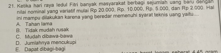 Ketika hari raya ledul Fitri banyak masyarakat berbagi sejumlah uang baru dengan
nilai nominal yang variatif mulai Rp 20.000, Rp. 10.000, Rp. 5.000, dan Rp 2.000. Hal
ini mampu dilakukan karena yang beredar memenuhi syarat teknis uang yaitu....
A. Tahan lama
B. Tidak mudah rusak
C. Mudah dibawa-bawa
D. Jumlahnya mencukupi
E. Dapat dibagi-bagi
am seberat 445 grạm