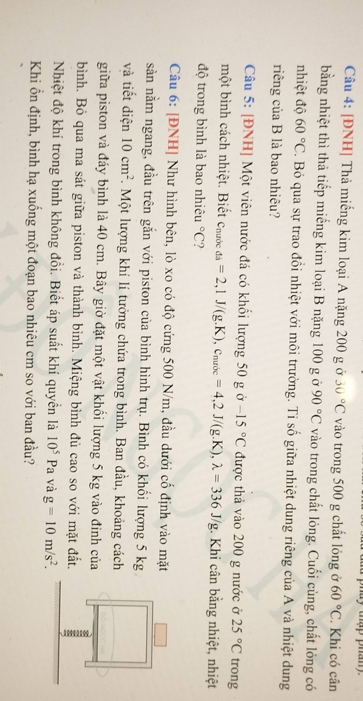 [ĐNH] Thả miếng kim loại A nặng 200 g ở 30°C vào trong 500 g chất lỏng ở 60°C. Khi có cân
bằng nhiệt thì thả tiếp miếng kim loại B nặng 100 g ở 90°C vào trong chất lỏng. Cuối cùng, chất lỏng có
nhiệt độ 60°C. Bỏ qua sự trao đổi nhiệt với môi trường. Tỉ số giữa nhiệt dung riêng của A và nhiệt dung
riếng của B là bao nhiêu?
Câu 5: [ĐNH] Một viên nước đá có khối lượng 50 g ở -15°C được thả vào 200 g nước ở 25°C trong
một bình cách nhiệt. Biết Chước _di=2,1J/(g.K),c_nurde=4,2J/(g.K),lambda =336J/g. Khi cân bằng nhiệt, nhiệt
độ trong bình là bao nhiêu°C
Câu 6: [ĐNH] Như hình bên, lò xo có độ cứng 500 N/m, đầu dưới cố định vào mặt
sàn nằm ngang, đầu trên gắn với piston của bình hình trụ. Bình có khối lượng 5 kg
và tiết diện 10cm^2. Một lượng khí lí tưởng chứa trong bình. Ban đầu, khoảng cách
giữa piston và đáy bình là 40 cm. Bây giờ đặt một vật khối lượng 5 kg vào đinh của
bình. Bỏ qua ma sát giữa piston và thành bình. Miệng bình đủ cao so với mặt đất.
Nhiệt độ khí trong bình không đồi. Biết áp suất khí quyền là 10^5Pa và g=10m/s^2.
Khi ổn định, bình hạ xuống một đoạn bao nhiêu cm so với ban đầu?