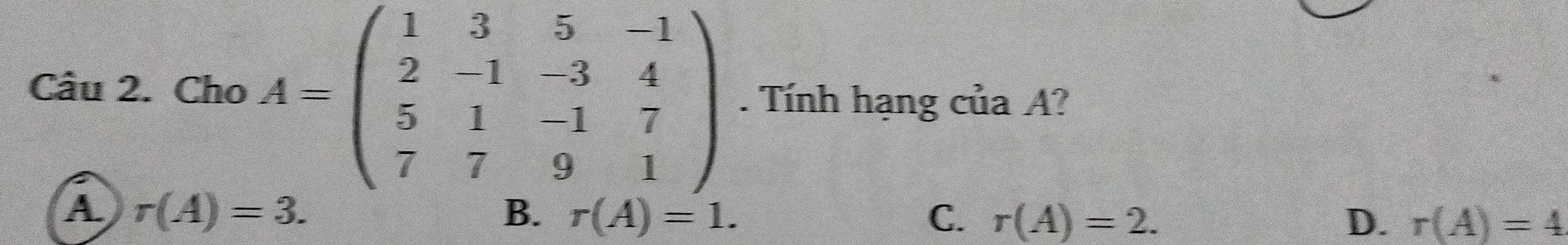 Cho A=beginpmatrix 1&3&5&-1 2&-1&-3&4 5&1&-1&7 7&7&9&1endpmatrix. Tính hạng của A?
A r(A)=3.
B. r(A)=1. C. r(A)=2. D. r(A)=4