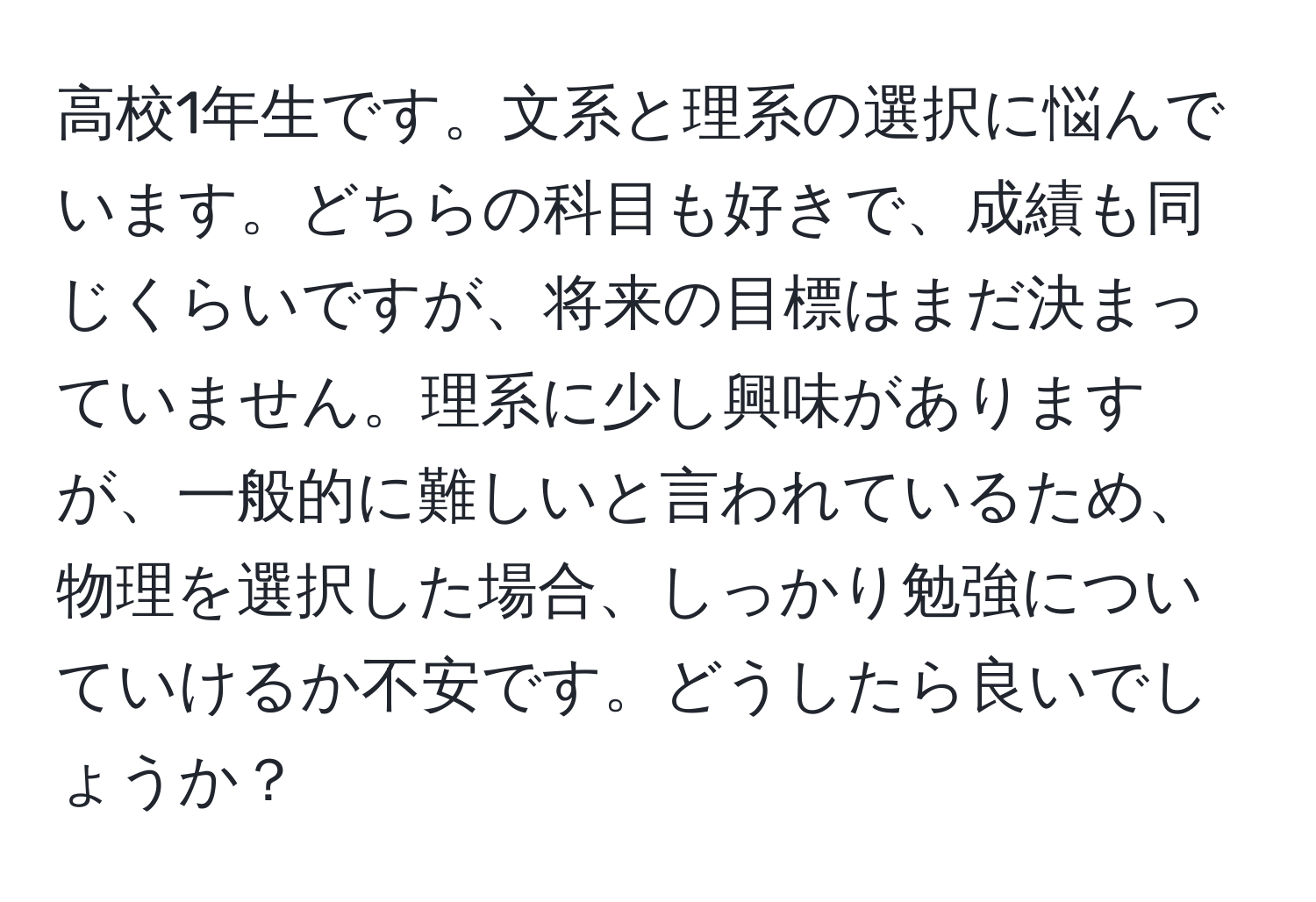 高校1年生です。文系と理系の選択に悩んでいます。どちらの科目も好きで、成績も同じくらいですが、将来の目標はまだ決まっていません。理系に少し興味がありますが、一般的に難しいと言われているため、物理を選択した場合、しっかり勉強についていけるか不安です。どうしたら良いでしょうか？