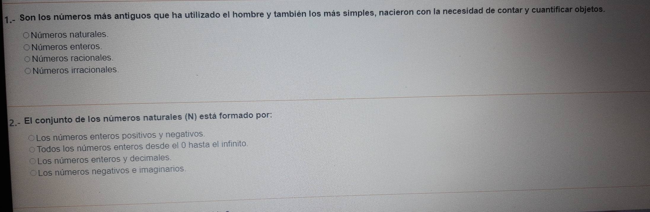 1.. Son los números más antiguos que ha utilizado el hombre y también los más simples, nacieron con la necesidad de contar y cuantificar objetos.
O Números naturales.
Números enteros.
Números racionales.
Números irracionales
2.. El conjunto de los números naturales (N) está formado por:
Los números enteros positivos y negativos
Todos los números enteros desde el 0 hasta el infinito.
Los números enteros y decimales
Los números negativos e imaginarios