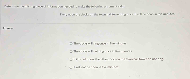 Determine the missing piece of information needed to make the following argument valid.
Every noon the clocks on the town hall tower ring once. It will be noon in five minutes.
Answer
The clocks will ring once in five minutes.
The clocks will not ring once in five minutes.
If it is not noon, then the clocks on the town hall tower do not ring.
It will not be noon in five minutes.