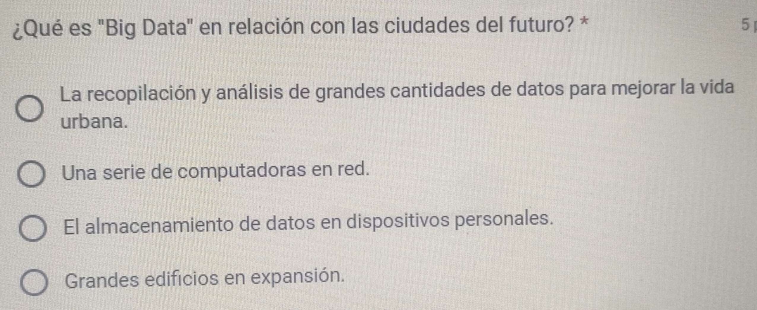 ¿Qué es "Big Data" en relación con las ciudades del futuro? * 5
La recopilación y análisis de grandes cantidades de datos para mejorar la vida
urbana.
Una serie de computadoras en red.
El almacenamiento de datos en dispositivos personales.
Grandes edificios en expansión.