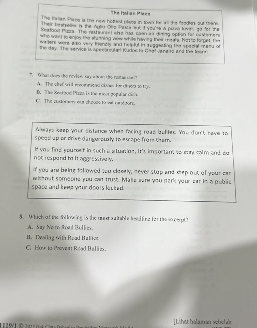 The Italian Place
The Italian Place is the new hottest place in town for all the foodies out there.
Their bestseller is the Aglio Olio Pasta but if you're a pizza lover, go for the
Seafood Pizza. The restaurant also has open-air dining option for customers
who want to enjoy the stunning view while having their meals. Not to forget, the
waiters were also very friendly and helpful in suggesting the special menu of
the day. The service is spectacular! Kudos to Chef Janeiro and the team!
7. What does the review say about the restaurant?
A. The chef will recommend dishes for diners to try.
B. The Seafood Pizza is the most popular dish.
C. The customers can choose to eat outdoors.
Always keep your distance when facing road bullies. You don't have to
speed up or drive dangerously to escape from them.
If you find yourself in such a situation, it’s important to stay calm and do
not respond to it aggressively.
If you are being followed too closely, never stop and step out of your car
without someone you can trust. Make sure you park your car in a public
space and keep your doors locked.
8. Which of the following is the most suitable headline for the excerpt?
A. Say No to Road Bullies.
B. Dealing with Road Bullies.
C. How to Prevent Road Bullies.
1119/1 © 2023 Hak int 
[Lihat halaman sebelah
