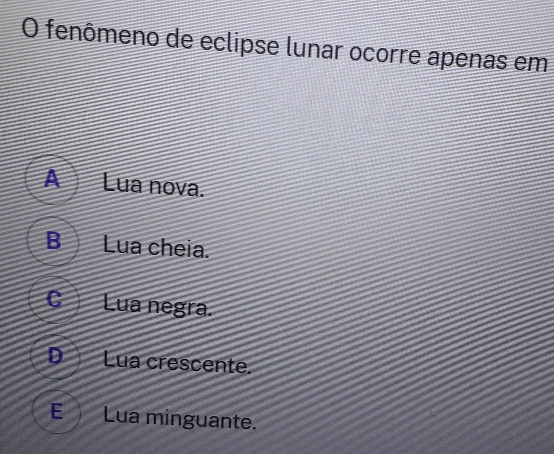 fenômeno de eclipse lunar ocorre apenas em
ALua nova.
B Lua cheia.
C Lua negra.
D Lua crescente.
E Lua minguante.