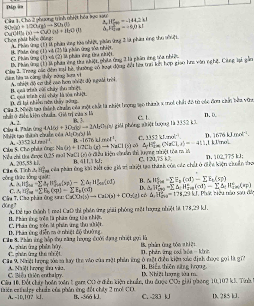 Ch
D H_(290)°=-144.2kJ
SO_2(g2O_2(g)to SO_3(l)
Cu(OH)_2(s)to CuO(s)+H_2O(l) H_(298)^0=+9,0kJ
Chọn phát biểu đủng:
A. Phản ứng (1) là phản ứng tóa nhiệt, phản ứng 2 là phản ứng thu nhiệt.
B. Phản ứng (1) và (2) là phản ứng tòa nhiệt.
C. Phản ứng (1) và (2) là phản ứng thu nhiệt.
D. Phản ứng (1) là phản ứng thu nhiệt, phản ứng 2 là phản ứng tỏa nhiệt.
Câu 2. Trong các đêm trại hè, thường có hoạt động đốt lửa trại kết hợp giao lưu văn nghệ. Cảng lại gần
dăm lửa ta càng thấy nóng hơn vi
A. nhiệt độ cơ thể cao hơn nhiệt độ ngoài trời.
B. quá trình củi cháy thu nhiệt.
C. quả trinh củi chây là tôa nhiệt.
D. đi lại nhiều nên thấy nóng.
Câu 3. Nhiệt tạo thành chuẩn của một chất là nhiệt lượng tạo thành x mol chất đó từ các đơn chất bền vữn
nhất ở điều kiện chuẩn. Giá trị của x là D. 0.
A. 2. B. 3. C. 1.
Câu 4. Phản ứng 4Al(s)+3O_2(g)to 2Al_2O_3(s) giải phóng nhiệt lượng là 3352 kJ.
Nhiệt tạo thành chuẩn của Al_2O_3(s) là
A. -3352kJ.mol^(-1). B. -1676kJ.mol^(-1). C. 3352kJ.mol^(-1). D. 1676kJ.mol^(-1).
Câu 5. Cho phân ứng: Na(s)+1/2Cl_2(g)to NaCl(s) có △ _fH_(298)^o(NaCl,s)=-411 ,1 kJ/mol.
Nếu chỉ thu được 0,25 mol NaCl (s) ở điều kiện chuẩn thì lượng nhiệt tỏa ra là
A. 205,55 kJ. B. 411,1 kJ; C. 2 0,75 kJ; D. 102,775 kJ;
Câu 6, Tính △ _rH_(298)^0 của phản ứng khỉ biết các giá trị nhiệt tạo thành của các chất ở điều kiện chuẩn theo
công thức tổng quát:
A. △ _rH_(298)^o=sumlimits △ _fH_(298)^o(sp)-sumlimits △ _fH_(298)^o(cd) B. △ _rH_(298)^o=sumlimits E_b(cd)-sumlimits E_b(sp)
C. △ _cH_(298)°=sumlimits E_b(sp)-sumlimits E_b(cd)
D. △ _fH_(298)^o=sumlimits △ _fH_(298)^o(cd)-sumlimits △ _fH_(298)^o(sp)
Câu 7. Cho phản ứng sau: CaCO_3(s)to CaO(s)+CO_2(g) có △ _rH_(298)^o=178,29kJ Phát biểu nào sau đây
dǔng?
Á. Để tạo thành 1 mol CaO thì phản ứng giải phóng một lượng nhiệt là 178,29 kJ.
B. Phản ứng trên là phản ứng tỏa nhiệt.
C. Phản ứng trên là phân ứng thu nhiệt.
D. Phân ứng diễn ra ở nhiệt độ thường.
Câu 8. Phản ứng hấp thụ năng lượng dưới dạng nhiệt gọi là
A. phản ứng phân hủy.  B. phản ứng tỏa nhiệt.
C. phản ứng thu nhiệt.  D. phản ứng oxi hóa - khử.
Câu 9. Nhiệt lượng tóa ra hay thu vào của một phản ứng ở một điều kiện xác định được gọi là giì?
A. Nhiệt lượng thu vào. B. Biến thiên năng lượng.
C. Biển thiên enthalpy. D. Nhiệt lượng tỏa ra.
Câu 10. Đốt cháy hoàn toàn 1 gam CO ở điều kiện chuẩn, thu được CO_2 giải phóng 10,107 kJ. Tính 
thiên enthalpy chuẩn của phản ứng đốt chảy 2 mol CO.
A. -10,107 kJ. B. -566 kJ. C. -283 kJ D. 285 kJ.
