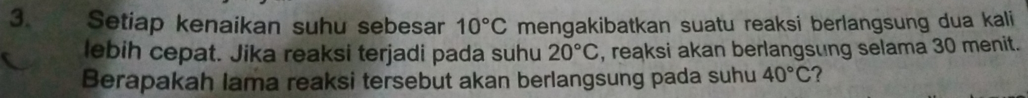 Setiap kenaikan suhu sebesar 10°C mengakibatkan suatu reaksi berlangsung dua kali 
lebih cepat. Jika reaksi terjadi pada suhu 20°C , reaksi akan berlangsung selama 30 menit. 
Berapakah lama reaksi tersebut akan berlangsung pada suhu 40°C