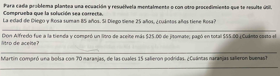 Para cada problema plantea una ecuación y resuélvela mentalmente o con otro procedimiento que te resulte útil. 
Comprueba que la solución sea correcta. 
La edad de Diego y Rosa suman 85 años. Si Diego tiene 25 años, ¿cuántos años tiene Rosa? 
_ 
Don Alfredo fue a la tienda y compró un litro de aceite más $25.00 de jitomate; pagó en total $55.00 ¿Cuánto costo el 
litro de aceite? 
_ 
Martin compró una bolsa con 70 naranjas, de las cuales 15 salieron podridas. ¿Cuántas naranjas salieron buenas? 
_