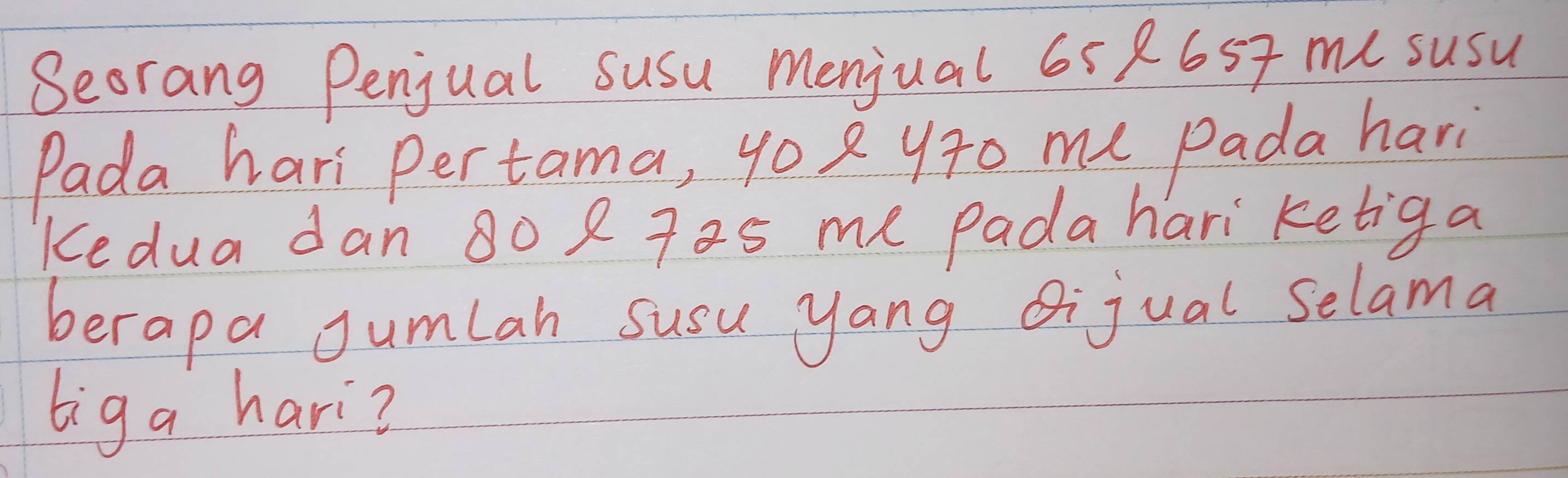 Seorang Penjual susu menjual 65 8657 mu susu 
Pada hari pertama, 4o 2 yr0 me Pada hari 
Kedua dan 80 2 7as me Padahari ketiga 
berapa Jumlah susu yang Qijual selama 
biga hari?