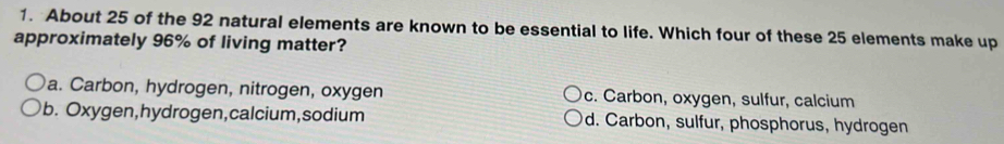 About 25 of the 92 natural elements are known to be essential to life. Which four of these 25 elements make up
approximately 96% of living matter?
a. Carbon, hydrogen, nitrogen, oxygen c. Carbon, oxygen, sulfur, calcium
b. Oxygen,hydrogen,calcium,sodium d. Carbon, sulfur, phosphorus, hydrogen