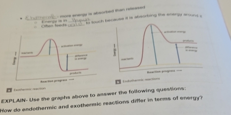 more energy is absorbed than released 
Ehdtherc ○ Energy is in 
○ Often feeds `` to touch because it is absorbing the energy around a 
activation energy 

.: «”#1.,, 
r eactorris 
Reaction progress 
Exothermic reactionEndothermic reactions 
EXPLAIN- Use the graphs above to answer the following questions: 
How do endothermic and exothermic reactions differ in terms of energy?