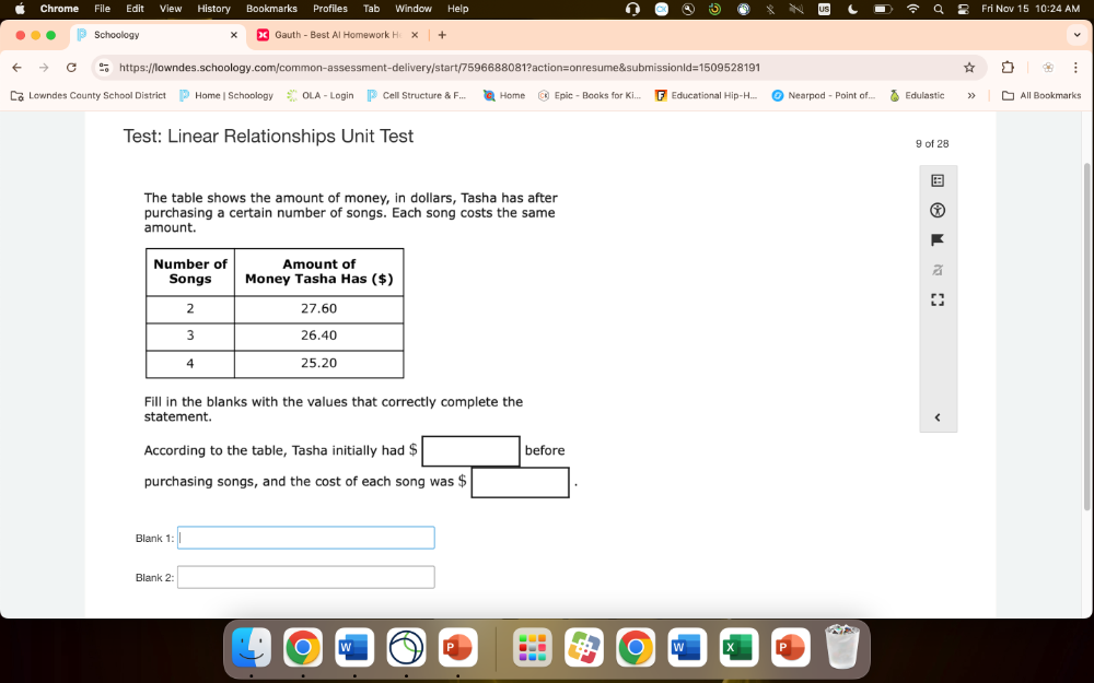 Chrome Edit History Profiles Tab Help Nov 15 10:24 AM 
Schoology × Gauth - Best Al Homework H x 
https://lowndes.schoology.com/common-assessment-delivery/start/7596688081?action=onresume&submissionld=1509528191 
Lowndes County School District Home | Schoology OLA - Log Cell Structure & F,.. Home Epic - Boaks for Ki... Educational Hip-H... Nearpod - Point of. Edulastic > All Bookmarks 
Test: Linear Relationships Unit Test 9 of 28 
The table shows the amount of money, in dollars, Tasha has after 
purchasing a certain number of songs. Each song costs the same 
amount. 
Fill in the blanks with the values that correctly complete the 
statement. 
According to the table, Tasha initially had $ □ before 
purchasing songs, and the cost of each song was $ □
Blank 1: □ 
Blank 2: □