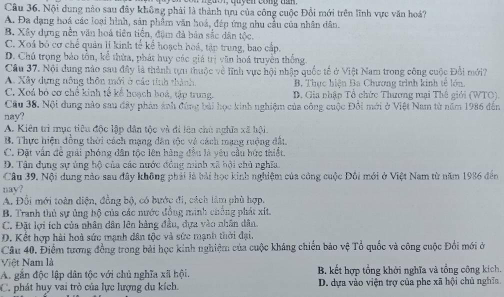 gu o r, quyen cong dan.
Câu 36. Nội dung nào sau đây không phải là thành tựu của công cuộc Đồi mới trên lĩnh vực văn hoá?
A. Đa dạng hoá các loại hình, sản phẩm văn hoá, đáp ứng nhu cầu của nhân dân.
B. Xây dựng nền văn hoá tiên tiến, đậm đà bản sắc dân tộc.
C. Xoá bỏ cơ chế quản lí kinh tế kế hoạch hoá, tập trung, bao cấp.
D. Chú trọng bảo tồn, kể thừa, phát huy các giá trị văn hoá truyền thống.
Câu 37. Nội dung nào sau đây là thành tựu thuộc về lĩnh vực hội nhập quốc tế ở Việt Nam trong công cuộc Đổi mới?
A. Xây dựng nông thôn mới ở các tinh thành, B. Thực hiện Ba Chương trình kinh tế lớn.
C. Xoá bỏ cơ chế kinh tế kể hoạch boá, tập trung. D. Gia nhập Tổ chức Thương mại Thê giới (WTO).
Cầu 38. Nội dung nào sau đây phản ánh đúng bài học kinh nghiệm của công cuộc Đồi mới ở Việt Nam từ năm 1986 đến
nay?
A. Kiên trì mục tiêu độc lập dân tộc và đi lên chủ nghĩa xã bội.
B. Thực hiện đồng thời cách mạng dân tộc và cách mạng ruộng đật.
C. Đặt vấn đề giải phóng dân tộc lên hàng đầu là yêu cầu bức thiết.
D. Tận dụng sự ủng hộ của các nước đông minh xã hội chủ nghĩa.
Câu 39. Nội dung nào sau đây không phải là bài học kinh nghiệm của công cuộc Đôi mới ở Việt Nam từ năm 1986 đến
nay?
A. Đổi mới toàn điện, đồng bộ, có bước đi, cách làm phù hợp.
B. Tranh thủ sự ủng hộ của các nước đồng minh chống phát xít.
C. Đặt lợi ích của nhân dân lên hàng đầu, dựa vào nhân dân.
D. Kết hợp hài hoà sức mạnh dân tộc và sức mạnh thời đại.
Câu 40. Điểm tương đồng trong bài học kinh nghiệm của cuộc kháng chiến bảo vệ Tổ quốc và công cuộc Đồi mới ở
Việt Nam là
A. gắn độc lập dân tộc với chủ nghĩa xã hội. B. kết hợp tổng khởi nghĩa và tổng công kích.
C.phát huy vai trò của lực lượng du kích. D. dựa vào viện trợ của phe xã hội chủ nghĩa.