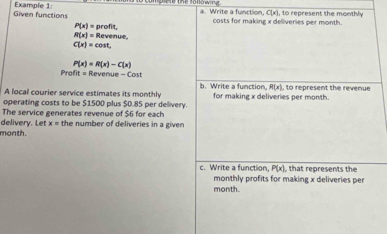 complete the following. 
Example 1: a. Write a function, C(x) , to represent the monthly 
Given functions costs for making x deliveries per month.
P(x)= profit,
R(x)= Revenue,
C(x)=cos t,
P(x)=R(x)-C(x)
Profit = Revenue e-Cost
b. Write a function, R(x) , to represent the revenue 
A local courier service estimates its monthly for making x deliveries per month. 
operating costs to be $1500 plus $0.85 per delivery. 
The service generates revenue of $6 for each 
delivery. Let x= the number of deliveries in a given
month. 
c. Write a function, P(x) , that represents the 
monthly profits for making x deliveries per 
month.