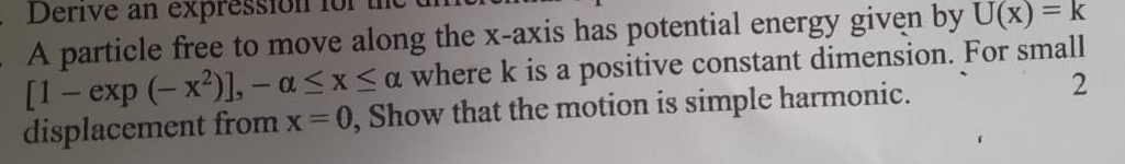 Derive an expression for a 
A particle free to move along the x-axis has potential energy given by U(x)=k
[1-exp(-x^2)], -alpha ≤ x≤ alpha where k is a positive constant dimension. For small 
displacement from x=0 , Show that the motion is simple harmonic. 2