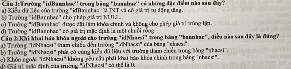 Trường ''idBannhac' trong bảng "bannhac'' có những đặc điểm nào sau đây?
a) Kiểu dữ liệu của trường "idBannhac" là INT và có giá trị tự động tăng.
b) Trường "idBannhac" cho phép giá trị NULL.
c) Trường "idBannhac" được đặt làm khóa chính và không cho phép giá trị trùng lặp.
d) Trường "idBannhac" có giá trị mặc định là một chuỗi rỗng.
Câu 2:Khi khai báo khóa ngoài cho trường "idNhacsi" trong bảng "bannhac", điều nào sau đây là đúng?
a) Trường "idNhacsi" tham chiếu đến trường "idNhacsi" của bảng "nhacsi".
b) Trường "idNhacsi" phải có cùng kiểu dữ liệu với trường tham chiếu trong bảng "nhacsi".
c) Khóa ngoài "idNhacsi" không yêu cầu phải khai báo khóa chính trong bảng "nhacsi".
d) Giá trị mặc định của trường "idNhacsi" có thể là 0.